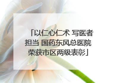 以仁心仁术 写医者担当 国药东风总医院荣获市区两级表彰